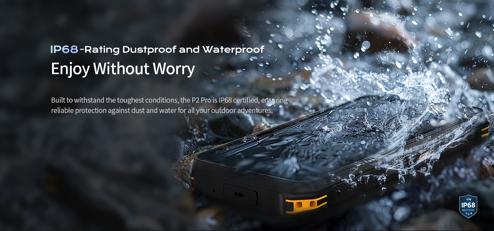 IP68-Rating Dustproof and Waterproof Enjoy Without Worry